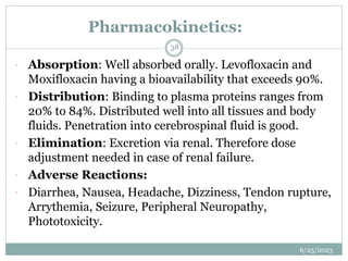 Pharmacokinetics:
6/25/2023
38
 Absorption: Well absorbed orally. Levofloxacin and
Moxifloxacin having a bioavailability that exceeds 90%.
 Distribution: Binding to plasma proteins ranges from
20% to 84%. Distributed well into all tissues and body
fluids. Penetration into cerebrospinal fluid is good.
 Elimination: Excretion via renal. Therefore dose
adjustment needed in case of renal failure.
 Adverse Reactions:
 Diarrhea, Nausea, Headache, Dizziness, Tendon rupture,
Arrythemia, Seizure, Peripheral Neuropathy,
Phototoxicity.
 