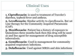 Clinical Uses
6/25/2023
39
 1. Ciprofloxacin: is used to treatment of Traveler’s
diarrhea, typhoid fever and anthrax.
 2. Levofloxacin: Similar activity to ciprofloxacin. But 1st
Line therapy for the Community Acquired Pneumonia
(CAP).
 3. Moxifloxacin: Patient has a history of exposure to
Quinolones three months back then this drug will be used
as 2nd line agent for management of drug susceptible
tuberculosis.
 4. Gemifloxacin: Used in management for community
acquired respiratory infections.
 5. Delafloxacin: Used against MRSA and skin infections
 