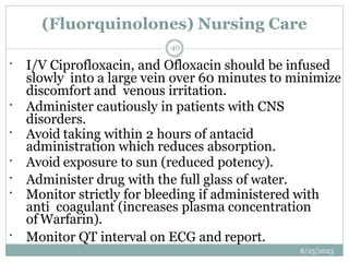 (Fluorquinolones) Nursing Care
6/25/2023
40
 I/V Ciprofloxacin, and Ofloxacin should be infused
slowly into a large vein over 60 minutes to minimize
discomfort and venous irritation.
 Administer cautiously in patients with CNS
disorders.
 Avoid taking within 2 hours of antacid
administration which reduces absorption.
 Avoid exposure to sun (reduced potency).
 Administer drug with the full glass of water.
 Monitor strictly for bleeding if administered with
anti coagulant (increases plasma concentration
of Warfarin).
 Monitor QT interval on ECG and report.
 