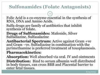 Sulfonamides (Folate Antagonists)
6/25/2023
41
 Folic Acid is a co-enzyme essential in the synthesis of
RNA, DNA and Amino Acids.
 Sulfa drugs are family of antibiotics that inhibit
synthesis of folate.
 Drugs of Sulfonamides: Mafenide, Silver
Sulfadiazine, Sulfasalazine
 Antibacterial Spectrum: Active against Gram +ve
and Gram –ve. Sulfadiazine in combination with the
pyrimethamine is preferred treatment of toxoplasmosis.
 Pharmacokinetics:
 Absorption: Well absorbed via oral. IV and ointments
 Distribution: Bind to serum albumin well distributed
in body tissues, can cross BBB and Placental barrier to
enter fetal tissues.
 