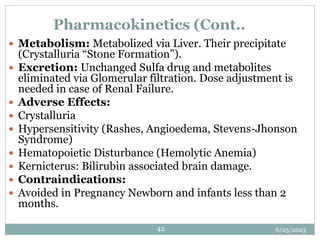 6/25/2023
42
Pharmacokinetics (Cont..
 Metabolism: Metabolized via Liver. Their precipitate
(Crystalluria “Stone Formation”).
 Excretion: Unchanged Sulfa drug and metabolites
eliminated via Glomerular filtration. Dose adjustment is
needed in case of Renal Failure.
 Adverse Effects:
 Crystalluria
 Hypersensitivity (Rashes, Angioedema, Stevens-Jhonson
Syndrome)
 Hematopoietic Disturbance (Hemolytic Anemia)
 Kernicterus: Bilirubin associated brain damage.
 Contraindications:
 Avoided in Pregnancy Newborn and infants less than 2
months.
 