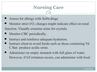 Nursing Care
6/25/2023
44
 Assess for allergy with Sulfa drugs
 Monitor strict I/O, changes might indicate effect on renal
function. Visually examine urine for crystals.
 Monitor CBC periodically.
 Instruct and reinforce adequate hydration.
 Instruct client to avoid foods such as those containing Vit
C that produce acidic urine.
 Administer on empty stomach with full glass of water.
However, if GI irritation occurs, can administer with food.
 