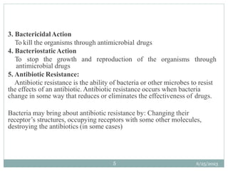 organisms through
3. BactericidalAction
To kill the organisms through antimicrobial drugs
4. BacteriostaticAction
To stop the growth and reproduction of the
antimicrobial drugs
5. Antibiotic Resistance:
Antibiotic resistance is the ability of bacteria or other microbes to resist
the effects of an antibiotic. Antibiotic resistance occurs when bacteria
change in some way that reduces or eliminates the effectiveness of drugs.
Bacteria may bring about antibiotic resistance by: Changing their
receptor’s structures, occupying receptors with some other molecules,
destroying the antibiotics (in some cases)
6/25/2023
5
 