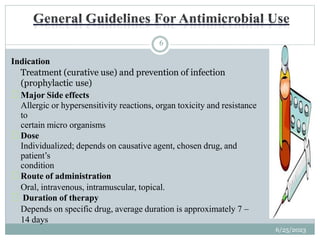 6/25/2023
6
Indication
Treatment (curative use) and prevention of infection
(prophylactic use)
Major Side effects
Allergic or hypersensitivity reactions, organ toxicity and resistance
to
certain micro organisms
Dose
Individualized; depends on causative agent, chosen drug, and
patient’s
condition
Route of administration
Oral, intravenous, intramuscular, topical.
Duration of therapy
Depends on specific drug, average duration is approximately 7 –
14 days
 