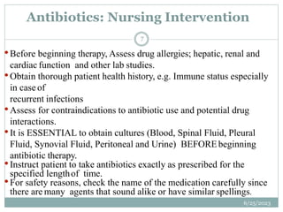 •Before beginning therapy, Assess drug allergies; hepatic, renal and
cardiac function and other lab studies.
•Obtain thorough patient health history, e.g. Immune status especially
in case of
recurrent infections
•Assess for contraindications to antibiotic use and potential drug
interactions.
•It is ESSENTIAL to obtain cultures (Blood, Spinal Fluid, Pleural
Fluid, Synovial Fluid, Peritoneal and Urine) BEFOREbeginning
antibiotic therapy.
•Instruct patient to take antibiotics exactly as prescribed for the
specified lengthof time.
•For safety reasons, check the name of the medication carefully since
there are many agents that sound alike or have similar spellings.
Antibiotics: Nursing Intervention
6/25/2023
7
 