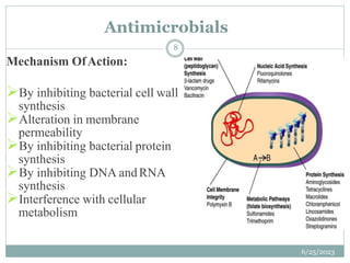 Mechanism OfAction:
By inhibiting bacterial cell wall
synthesis
Alteration in membrane
permeability
By inhibiting bacterial protein
synthesis
By inhibiting DNA andRNA
synthesis
Interference with cellular
metabolism
Antimicrobials
6/25/2023
8
 