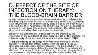 D. EFFECT OF THE SITE OF
INFECTION ON THERAPY:
THE BLOOD-BRAIN BARRIER
Adequate levels of an antibiotic must reach the site of infection for
the invading microorganisms to be effectively eradicated. Capillaries
with varying degrees of permeability carry drugs to the body tissues.
For example, the endothelial cells comprising the walls of capillaries
of many tissues have fenestrations (slit junctions) that allow most
drugs not bound by plasma proteins to penetrate.
However, natural barriers to drug delivery are created by the
structures of the capillaries of some tissues, such as the prostate, the
vitreous body of the eye, and the central nervous system (CNS).
1. Lipid solubility of the drug: All compounds without a specific
transporter must pass intracellularly from the blood to the CSF
(through two endothelial cell membranes . The lipid solubility of a
drug is therefore a major determinant of its ability to penetrate into
the brain. For example, lipid-soluble drugs, such as chloramphenicol
and metronidazole, have significant penetration into the CNS.
 