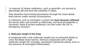 In contrast, β-lactam antibiotics, such as penicillin, are ionized at
physiologic pH and have low solubility in lipids.
They therefore have limited penetration through the intact blood-
brain barrier under normal circumstances.
In infections such as meningitis in which the brain becomes inflamed,
the barrier does not function as effectively, and local permeability is
increased. Some β-lactam antibiotics can then enter the CSF in
therapeutic amounts.
2. Molecular weight of the drug:
A compound with a low molecular weight has an enhanced ability to
cross the blood-brain barrier, whereas compounds with a high
molecular weight (for example, vancomycin) penetrate poorly, even in
the presence of meningeal inflammation.
 