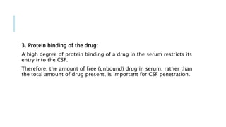 3. Protein binding of the drug:
A high degree of protein binding of a drug in the serum restricts its
entry into the CSF.
Therefore, the amount of free (unbound) drug in serum, rather than
the total amount of drug present, is important for CSF penetration.
 