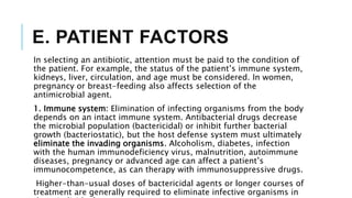 E. PATIENT FACTORS
In selecting an antibiotic, attention must be paid to the condition of
the patient. For example, the status of the patient’s immune system,
kidneys, liver, circulation, and age must be considered. In women,
pregnancy or breast-feeding also affects selection of the
antimicrobial agent.
1. Immune system: Elimination of infecting organisms from the body
depends on an intact immune system. Antibacterial drugs decrease
the microbial population (bactericidal) or inhibit further bacterial
growth (bacteriostatic), but the host defense system must ultimately
eliminate the invading organisms. Alcoholism, diabetes, infection
with the human immunodeficiency virus, malnutrition, autoimmune
diseases, pregnancy or advanced age can affect a patient’s
immunocompetence, as can therapy with immunosuppressive drugs.
Higher-than-usual doses of bactericidal agents or longer courses of
treatment are generally required to eliminate infective organisms in
 