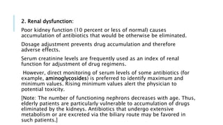2. Renal dysfunction:
Poor kidney function (10 percent or less of normal) causes
accumulation of antibiotics that would be otherwise be eliminated.
Dosage adjustment prevents drug accumulation and therefore
adverse effects.
Serum creatinine levels are frequently used as an index of renal
function for adjustment of drug regimens.
However, direct monitoring of serum levels of some antibiotics (for
example, aminoglycosides) is preferred to identify maximum and
minimum values. Rising minimum values alert the physician to
potential toxicity.
[Note: The number of functioning nephrons decreases with age. Thus,
elderly patients are particularly vulnerable to accumulation of drugs
eliminated by the kidneys. Antibiotics that undergo extensive
metabolism or are excreted via the biliary route may be favored in
such patients.]
 