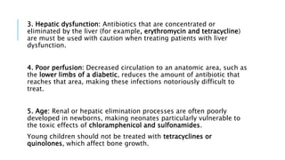3. Hepatic dysfunction: Antibiotics that are concentrated or
eliminated by the liver (for example, erythromycin and tetracycline)
are must be used with caution when treating patients with liver
dysfunction.
4. Poor perfusion: Decreased circulation to an anatomic area, such as
the lower limbs of a diabetic, reduces the amount of antibiotic that
reaches that area, making these infections notoriously difficult to
treat.
5. Age: Renal or hepatic elimination processes are often poorly
developed in newborns, making neonates particularly vulnerable to
the toxic effects of chloramphenicol and sulfonamides.
Young children should not be treated with tetracyclines or
quinolones, which affect bone growth.
 
