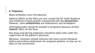 6. Pregnancy:
Many antibiotics cross the placenta.
Adverse effects to the fetus are rare, except the for tooth dysplasia
and inhibition of bone growth encountered with the tetracyclines.
However, some anthelmintics are embryotoxic and teratogenic.
Aminoglycosides should be avoided in pregnancy because of their
ototoxic effect on the fetus.
Any drug used during pregnancy should be taken only under the
supervision of the patient’s physician.
Moreover, clinicians should reference the most current literature
before prescribing medications for pregnant patients, to stay up-to-
date on risk assessment.
 