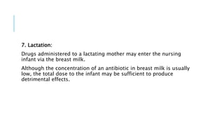 7. Lactation:
Drugs administered to a lactating mother may enter the nursing
infant via the breast milk.
Although the concentration of an antibiotic in breast milk is usually
low, the total dose to the infant may be sufficient to produce
detrimental effects.
 