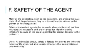 F. SAFETY OF THE AGENT
Many of the antibiotics, such as the penicillins, are among the least
toxic of all drugs because they interfere with a site unique to the
growth of microorganisms.
Other antimicrobial agents (for example, chloramphenicol) are less
microorganism specific and are reserved for life-threatening
infections because of the drug’s potential for serious toxicity to the
patient. )
[Note: As discussed above, safety is related not only to the inherent
nature of the drug, but also to patient factors that can predispose
one to toxicity.]
 