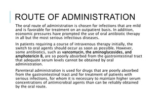 ROUTE OF ADMINISTRATION
The oral route of administration is chosen for infections that are mild
and is favorable for treatment on an outpatient basis. In addition,
economic pressures have prompted the use of oral antibiotic therapy
in all but the most serious infectious diseases.
In patients requiring a course of intravenous therapy initially, the
switch to oral agents should occur as soon as possible. However,
some antibiotics, such as vancomycin, the aminoglycosides, and
amphotericin B, are so poorly absorbed from the gastrointestinal tract
that adequate serum levels cannot be obtained by oral
administration.
Parenteral administration is used for drugs that are poorly absorbed
from the gastrointestinal tract and for treatment of patients with
serious infections, for whom it is necessary to maintain higher serum
concentrations of antimicrobial agents than can be reliably obtained
by the oral route.
 