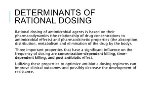 DETERMINANTS OF
RATIONAL DOSING
Rational dosing of antimicrobial agents is based on their
pharmacodynamics (the relationship of drug concentrations to
antimicrobial effects) and pharmacokinetic properties (the absorption,
distribution, metabolism and elimination of the drug by the body).
Three important properties that have a significant influence on the
frequency of dosing are concentration-dependent killing, time-
dependent killing, and post antibiotic effect.
Utilizing these properties to optimize antibiotic dosing regimens can
improve clinical outcomes and possibly decrease the development of
resistance.
 