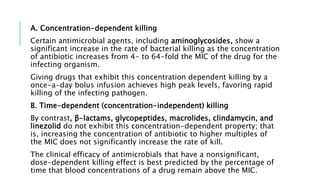 A. Concentration-dependent killing
Certain antimicrobial agents, including aminoglycosides, show a
significant increase in the rate of bacterial killing as the concentration
of antibiotic increases from 4- to 64-fold the MIC of the drug for the
infecting organism.
Giving drugs that exhibit this concentration dependent killing by a
once-a-day bolus infusion achieves high peak levels, favoring rapid
killing of the infecting pathogen.
B. Time-dependent (concentration-independent) killing
By contrast, β-lactams, glycopeptides, macrolides, clindamycin, and
linezolid do not exhibit this concentration-dependent property; that
is, increasing the concentration of antibiotic to higher multiples of
the MIC does not significantly increase the rate of kill.
The clinical efficacy of antimicrobials that have a nonsignificant,
dose-dependent killing effect is best predicted by the percentage of
time that blood concentrations of a drug remain above the MIC.
 
