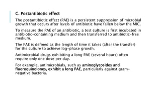 C. Postantibiotic effect
The postantibiotic effect (PAE) is a persistent suppression of microbial
growth that occurs after levels of antibiotic have fallen below the MIC.
To measure the PAE of an antibiotic, a test culture is first incubated in
antibiotic-containing medium and then transferred to antibiotic-free
medium.
The PAE is defined as the length of time it takes (after the transfer)
for the culture to achieve log-phase growth.
Antimicrobial drugs exhibiting a long PAE (several hours) often
require only one dose per day.
For example, antimicrobials, such as aminoglycosides and
fluoroquinolones, exhibit a long PAE, particularly against gram-
negative bacteria.
 