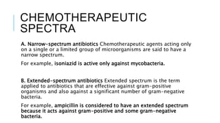 CHEMOTHERAPEUTIC
SPECTRA
A. Narrow-spectrum antibiotics Chemotherapeutic agents acting only
on a single or a limited group of microorganisms are said to have a
narrow spectrum.
For example, isoniazid is active only against mycobacteria.
B. Extended-spectrum antibiotics Extended spectrum is the term
applied to antibiotics that are effective against gram-positive
organisms and also against a significant number of gram-negative
bacteria.
For example, ampicillin is considered to have an extended spectrum
because it acts against gram-positive and some gram-negative
bacteria.
 