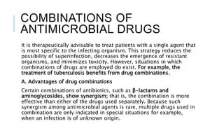 COMBINATIONS OF
ANTIMICROBIAL DRUGS
It is therapeutically advisable to treat patients with a single agent that
is most specific to the infecting organism. This strategy reduces the
possibility of superinfection, decreases the emergence of resistant
organisms, and minimizes toxicity. However, situations in which
combinations of drugs are employed do exist. For example, the
treatment of tuberculosis benefits from drug combinations.
A. Advantages of drug combinations
Certain combinations of antibiotics, such as β-lactams and
aminoglycosides, show synergism; that is, the combination is more
effective than either of the drugs used separately. Because such
synergism among antimicrobial agents is rare, multiple drugs used in
combination are only indicated in special situations for example,
when an infection is of unknown origin.
 