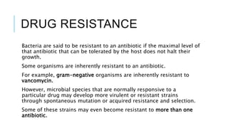 DRUG RESISTANCE
Bacteria are said to be resistant to an antibiotic if the maximal level of
that antibiotic that can be tolerated by the host does not halt their
growth.
Some organisms are inherently resistant to an antibiotic.
For example, gram-negative organisms are inherently resistant to
vancomycin.
However, microbial species that are normally responsive to a
particular drug may develop more virulent or resistant strains
through spontaneous mutation or acquired resistance and selection.
Some of these strains may even become resistant to more than one
antibiotic.
 