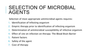 SELECTION OF MICROBIAL
AGENTS
Selection of most appropriate antimicrobial agents requires:
1. Identification of Infecting organism
2. Empiric therapy prior to identification of infecting organism
3. Determination of antimicrobial susceptibility of infective organism
4. Effect of site on infection on therapy: The Blood Brain Barrier
5. Patient factors
6. Safety of the agent
7. Cost of therapy
 