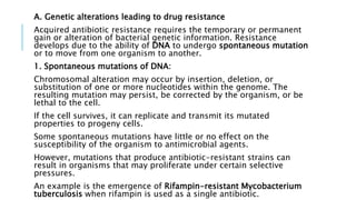 A. Genetic alterations leading to drug resistance
Acquired antibiotic resistance requires the temporary or permanent
gain or alteration of bacterial genetic information. Resistance
develops due to the ability of DNA to undergo spontaneous mutation
or to move from one organism to another.
1. Spontaneous mutations of DNA:
Chromosomal alteration may occur by insertion, deletion, or
substitution of one or more nucleotides within the genome. The
resulting mutation may persist, be corrected by the organism, or be
lethal to the cell.
If the cell survives, it can replicate and transmit its mutated
properties to progeny cells.
Some spontaneous mutations have little or no effect on the
susceptibility of the organism to antimicrobial agents.
However, mutations that produce antibiotic-resistant strains can
result in organisms that may proliferate under certain selective
pressures.
An example is the emergence of Rifampin-resistant Mycobacterium
tuberculosis when rifampin is used as a single antibiotic.
 