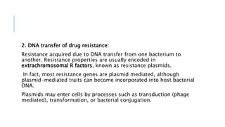 2. DNA transfer of drug resistance:
Resistance acquired due to DNA transfer from one bacterium to
another. Resistance properties are usually encoded in
extrachromosomal R factors, known as resistance plasmids.
In fact, most resistance genes are plasmid mediated, although
plasmid-mediated traits can become incorporated into host bacterial
DNA.
Plasmids may enter cells by processes such as transduction (phage
mediated), transformation, or bacterial conjugation.
 
