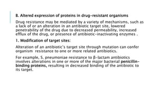 B. Altered expression of proteins in drug-resistant organisms
Drug resistance may be mediated by a variety of mechanisms, such as
a lack of or an alteration in an antibiotic target site, lowered
penetrability of the drug due to decreased permeability, increased
efflux of the drug, or presence of antibiotic-inactivating enzymes .
1. Modification of target sites:
Alteration of an antibiotic’s target site through mutation can confer
organism resistance to one or more related antibiotics.
For example, S. pneumoniae resistance to β-lactam antibiotics
involves alterations in one or more of the major bacterial penicillin-
binding proteins, resulting in decreased binding of the antibiotic to
its target.
 