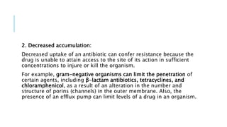 2. Decreased accumulation:
Decreased uptake of an antibiotic can confer resistance because the
drug is unable to attain access to the site of its action in sufficient
concentrations to injure or kill the organism.
For example, gram-negative organisms can limit the penetration of
certain agents, including β-lactam antibiotics, tetracyclines, and
chloramphenicol, as a result of an alteration in the number and
structure of porins (channels) in the outer membrane. Also, the
presence of an efflux pump can limit levels of a drug in an organism.
 