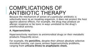 COMPLICATIONS OF
ANTIBIOTIC THERAPY
Because the mechanism of action of a particular antibiotic is
selectively toxic to an invading organism, it does not protect the host
against adverse effects. For example, the drug may produce an
allergic response or be toxic in ways unrelated to the drug’s
antimicrobial activity.
A. Hypersensitivity
Hypersensitivity reactions to antimicrobial drugs or their metabolic
products frequently occur.
For example, the penicillins, despite their almost absolute selective
microbial toxicity, can cause serious hypersensitivity problems,
ranging from urticaria (hives) to anaphylactic shock.
 