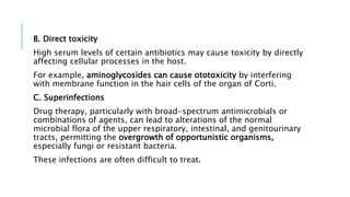 B. Direct toxicity
High serum levels of certain antibiotics may cause toxicity by directly
affecting cellular processes in the host.
For example, aminoglycosides can cause ototoxicity by interfering
with membrane function in the hair cells of the organ of Corti.
C. Superinfections
Drug therapy, particularly with broad-spectrum antimicrobials or
combinations of agents, can lead to alterations of the normal
microbial flora of the upper respiratory, intestinal, and genitourinary
tracts, permitting the overgrowth of opportunistic organisms,
especially fungi or resistant bacteria.
These infections are often difficult to treat.
 