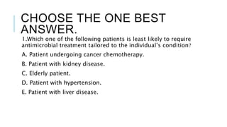 CHOOSE THE ONE BEST
ANSWER.
1.Which one of the following patients is least likely to require
antimicrobial treatment tailored to the individual’s condition?
A. Patient undergoing cancer chemotherapy.
B. Patient with kidney disease.
C. Elderly patient.
D. Patient with hypertension.
E. Patient with liver disease.
 