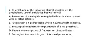 2. In which one of the following clinical situations is the
prophylactic use of antibiotics not warranted?
A. Prevention of meningitis among individuals in close contact
with infected patients.
B. Patient with a hip prosthesis who is having a tooth removed.
C. Presurgical treatment for implantation of a hip prosthesis.
D. Patient who complains of frequent respiratory illness.
E. Presurgical treatment in gastrointestinal procedures
 