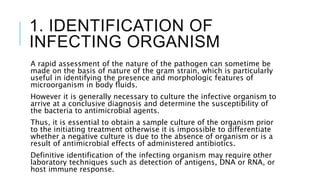 1. IDENTIFICATION OF
INFECTING ORGANISM
A rapid assessment of the nature of the pathogen can sometime be
made on the basis of nature of the gram strain, which is particularly
useful in identifying the presence and morphologic features of
microorganism in body fluids.
However it is generally necessary to culture the infective organism to
arrive at a conclusive diagnosis and determine the susceptibility of
the bacteria to antimicrobial agents.
Thus, it is essential to obtain a sample culture of the organism prior
to the initiating treatment otherwise it is impossible to differentiate
whether a negative culture is due to the absence of organism or is a
result of antimicrobial effects of administered antibiotics.
Definitive identification of the infecting organism may require other
laboratory techniques such as detection of antigens, DNA or RNA, or
host immune response.
 