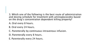 3. Which one of the following is the best route of administration
and dosing schedule for treatment with aminoglycosides based
on the drug’s concentration dependent killing property?
A. Oral every 8 hours.
B. Oral every 24 hours.
C. Parenterally by continuous intravenous infusion.
D. Parenterally every 8 hours.
E. Parenterally every 24 hours.
 