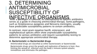 3. DETERMINING
ANTIMICROBIAL
SUSCEPTIBILITY OF
INFECTIVE ORGANISMS
After a pathogen is cultured, its susceptibility to specific antibiotics
serves as a guide in choosing antimicrobial therapy. Some pathogens,
such as Streptococcus pyogenes and Neisseria meningitis, usually
have predictable susceptibility patterns to certain antibiotics.
In contrast, most gram negative bacilli, enterococci, and
staphylococcal species often show unpredictable susceptibility
patterns to various antibiotics and require susceptibility testing to
determine appropriate antimicrobial therapy.
A. Bacteriostatic vs Bacteriocidal drugs
Antimicrobial drugs are classified as either bacteriostatic or bacteriocidal.
Bacteriostatic drugs arrest the growth and replication of bacteria in host, thus
limiting the spread of infection until the body’s immune system attacks,
immobilizes and eliminates the pathogen.
 