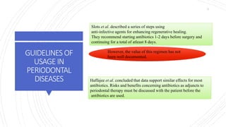 GUIDELINES OF
USAGEIN
PERIODONTAL
DISEASES
Slots et al. described a series of steps using
anti-infective agents for enhancing regenerative healing.
They recommend starting antibiotics 1-2 days before surgery and
continuing for a total of atleast 8 days.
However, the value of this regimen has not
been well documented.
Haffajee et al. concluded that data support similar effects for most
antibiotics. Risks and benefits concerning antibiotics as adjuncts to
periodontal therapy must be discussed with the patient before the
antibiotics are used.
11
 