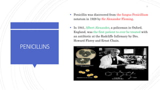 PENICILLINS
 Penicillin was discovered from the fungus Penicillium
notatum in 1928 by Sir Alexander Fleming.
 In 1941, Albert Alexander, a policeman in Oxford,
England, was the first patient to ever be treated with
an antibiotic at the Radcliffe Infirmary by Drs.
Howard Florey and Ernst Chain.
21
 