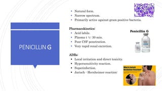 PENICILLING
 Natural form.
 Narrow spectrum.
 Primarily active against gram positive bacteria.
Pharmacokinetics:
 Acid labile.
 Plasma t ½: 30 min.
 Poor CSF penetration.
 Very rapid renal excretion.
ADRs:
 Local irritation and direct toxicity.
 Hypersensitivity reaction.
 Superinfection.
 Jarisch - Herxheimer reaction:
24
 