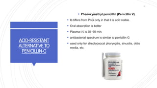 ACID-RESISTANT
ALTERNATIVETO
PENICILLIN-G
 Phenoxymethyl penicillin (Penicillin V)
 It differs from PnG only in that it is acid stable.
 Oral absorption is better
 Plasma t½ is 30–60 min.
 antibacterial spectrum is similar to penicillin G
 used only for streptococcal pharyngitis, sinusitis, otitis
media, etc
25
 