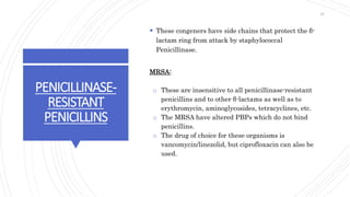 PENICILLINASE-
RESISTANT
PENICILLINS
 These congeners have side chains that protect the β-
lactam ring from attack by staphylococcal
Penicillinase.
MRSA:
o These are insensitive to all penicillinase-resistant
penicillins and to other β-lactams as well as to
erythromycin, aminoglycosides, tetracyclines, etc.
o The MRSA have altered PBPs which do not bind
penicillins.
o The drug of choice for these organisms is
vancomycin/linezolid, but ciprofloxacin can also be
used.
26
 