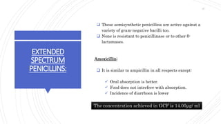 EXTENDED
SPECTRUM
PENICILLINS:
 These semisynthetic penicillins are active against a
variety of gram-negative bacilli too.
 None is resistant to penicillinase or to other β-
lactamases.
Amoxicillin:
 It is similar to ampicillin in all respects except:
 Oral absorption is better.
 Food does not interfere with absorption.
 Incidence of diarrhoea is lower
The concentration achieved in GCF is 14.05μg/ ml
27
 