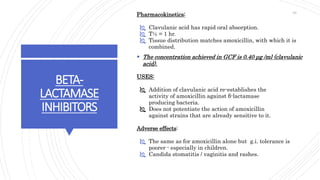 BETA-
LACTAMASE
INHIBITORS
Pharmacokinetics:
 Clavulanic acid has rapid oral absorption.
 T½ = 1 hr.
 Tissue distribution matches amoxicillin, with which it is
combined.
 The concentration achieved in GCF is 0.40 μg /ml (clavulanic
acid).
USES:
 Addition of clavulanic acid re-establishes the
activity of amoxicillin against β-lactamase
producing bacteria.
 Does not potentiate the action of amoxicillin
against strains that are already sensitive to it.
Adverse effects:
 The same as for amoxicillin alone but g.i. tolerance is
poorer - especially in children.
 Candida stomatitis / vaginitis and rashes.
29
 