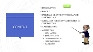 CONTENT
 INTRODUCTION
 HISTORY
 RATIONALE OF ANTIBIOTIC THERAPY IN
PERIODONTICS
 GUIDELINES FOR USE OF ANTIBIOTICS IN
PERIODONTICS
 CLASSIFICATION
 ANTIBIOTICS
 BETA LACTAM
 TETRACYCLINES
 CHLORAMPHENICOL
 NITROIMIDAZOLE
 MACROLIDE
PART 1
3
 