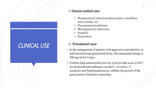 CLINICALUSE
 General medical uses:
 Streptococcal infections:pharyngitis, tonsillitis,
otitis media, etc.
 Pneumococcal infection.
 Meningococcal infections.
 Syphilis
 Gonorrhea.
 Periodontal uses:-
1. In the management of patients with aggressive periodontitis, in
both localized and generalized forms. Recommended dosage is
500 mg tid for 8 days.
2. Exhibits high antimicrobial activity at levels that occur in GCF
for all periodontal pathogens except E. corrodens, S.
sputigena and Peptostreptococcus, inhibits the growth of the
gram positive facultative anaerobes.
30
 