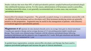 Studies indicate that more than 60% of adult periodontitis patients sampled harboured periodontal plaque
that exhibited β-lactamase activity. For this reason, administration of β-lactamase sensitive penicillins,
including amoxicillin alone, is not generally recommended and, in some cases, may accelerate
periodontal destruction.
Amoxicillin-Clavulanate (Augmentin) - The generally accepted strategy is to administer amoxicillin with
an inhibitor of beta-lactamase such as clavulanic acid. Beta-lactamase-producing strains are generally
sensitive to this preparation. Augmentin may be useful in the management of patients with refractory
or localized aggressive periodontitis patients.
In guided tissue regeneration, systemic amoxicillin-clavulanic acid therapy has been used to
suppress periodontal pathogens and increase the gain of clinical attachment.
Magnusson et al reported, for sites deemed clinically active on average 2mm gain in clinical attachment
3 months post operative therapy and an average decrease of 2.5 mm probing pocket depth 6 months post
therapy. These results were obtained using 10 patients with the refractory periodontal disease following
mechanical debridement and the adjunctive use of augmentin for 2 weeks. Both gain attachment and decrease
in pocket depth were maintained for 1 year.
31
 