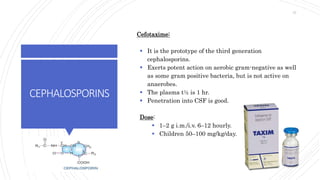 CEPHALOSPORINS
Cefotaxime:
 It is the prototype of the third generation
cephalosporins.
 Exerts potent action on aerobic gram-negative as well
as some gram positive bacteria, but is not active on
anaerobes.
 The plasma t½ is 1 hr.
 Penetration into CSF is good.
Dose:
 1–2 g i.m./i.v. 6–12 hourly.
 Children 50–100 mg/kg/day.
37
 