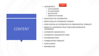 CONTENT
 ANTIBIOTICS
 LINCOSAMIDE
 SULFONAMIDE
 QUINOLONE
 AMINOGLYCOSIDES
 SELECTION OF ANTIBIOTICS
 PRINCIPLES OF ANTIBIOTIC DOSING
 INDICATIONS OF ANTIBIOTICS IN PERIODONTAL THERAPY
 MEDICAL CONDITION THAT NEED PRE-OPERATIVE
ANTIBIOTIC
 ANTIBIOTIC RESISTANCE
 ANTIBIOTIC SENSITIVITY TEST
 SUPERINFECTION
 COMBINATION THERAPY
 CONCLUSION
 REFERENCES
PART 2
4
 